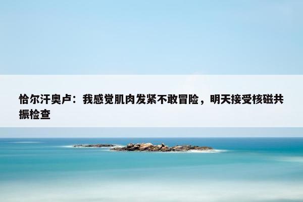 恰尔汗奥卢：我感觉肌肉发紧不敢冒险，明天接受核磁共振检查