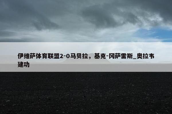 伊维萨体育联盟2-0马贝拉，基克-冈萨雷斯_奥拉韦建功