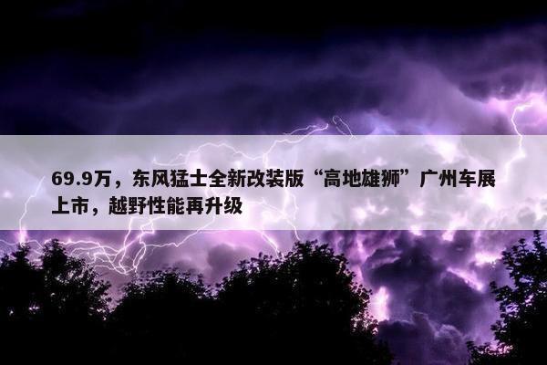 69.9万，东风猛士全新改装版“高地雄狮”广州车展上市，越野性能再升级