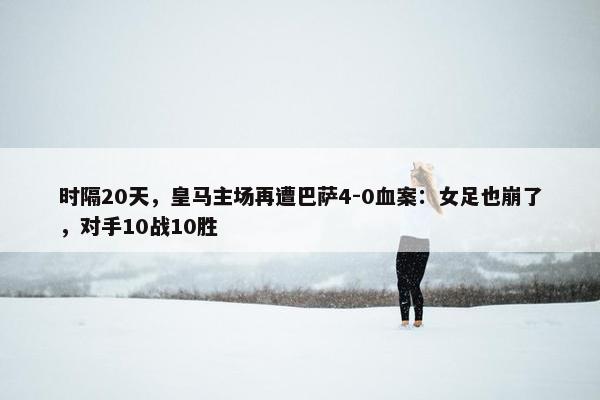 时隔20天，皇马主场再遭巴萨4-0血案：女足也崩了，对手10战10胜