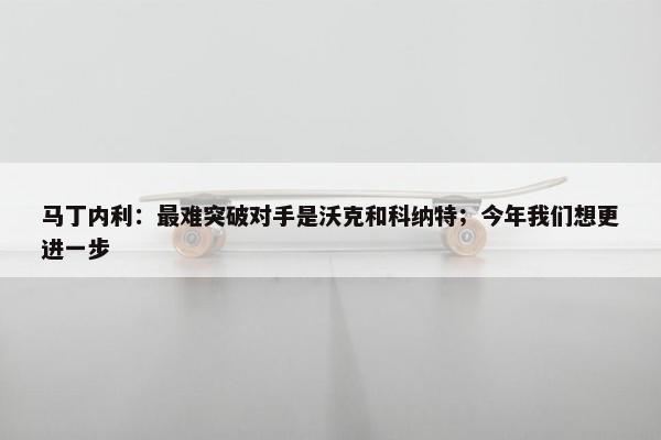 马丁内利：最难突破对手是沃克和科纳特；今年我们想更进一步