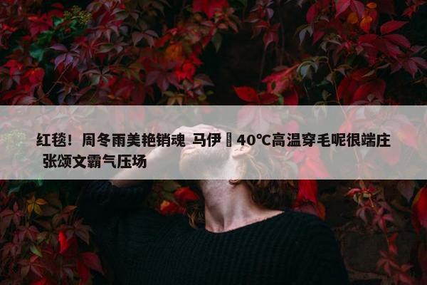 红毯！周冬雨美艳销魂 马伊琍40℃高温穿毛呢很端庄 张颂文霸气压场