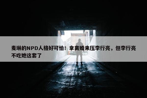 麦琳的NPD人格好可怕！拿离婚来压李行亮，但李行亮不吃她这套了