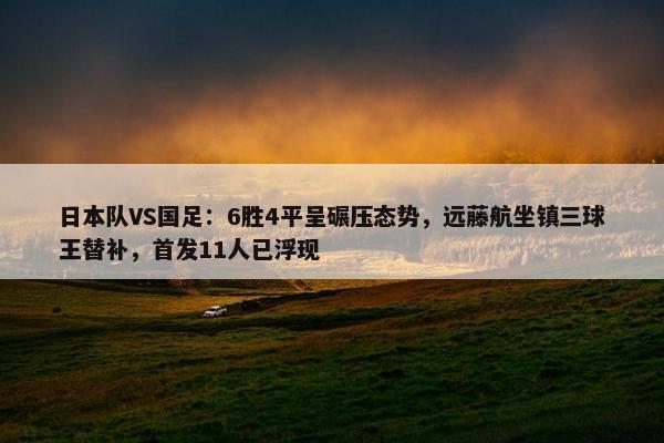 日本队VS国足：6胜4平呈碾压态势，远藤航坐镇三球王替补，首发11人已浮现