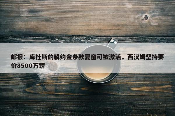 邮报：库杜斯的解约金条款夏窗可被激活，西汉姆坚持要价8500万镑