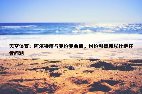 天空体育：阿尔特塔与克伦克会面，讨论引援和埃杜继任者问题