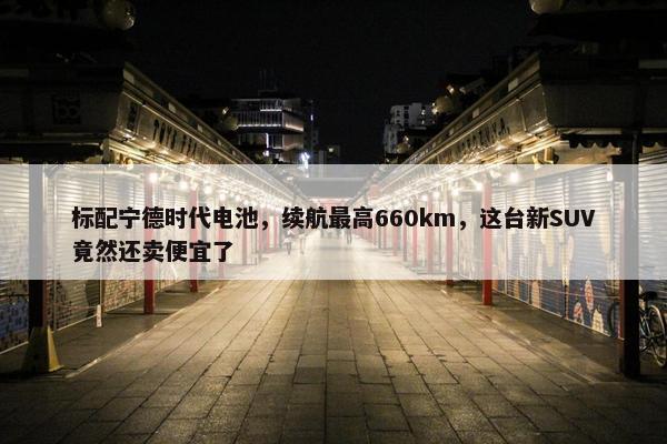 标配宁德时代电池，续航最高660km，这台新SUV竟然还卖便宜了