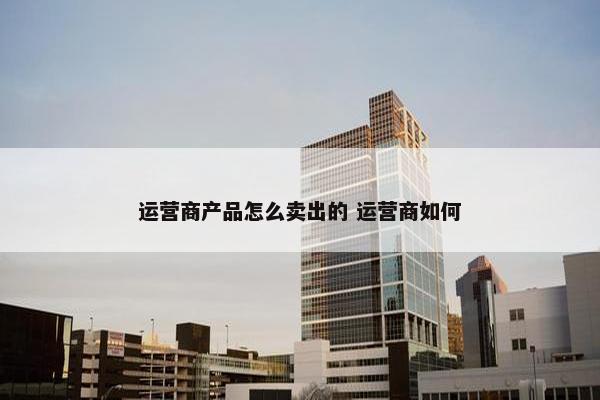 运营商产品怎么卖出的 运营商如何