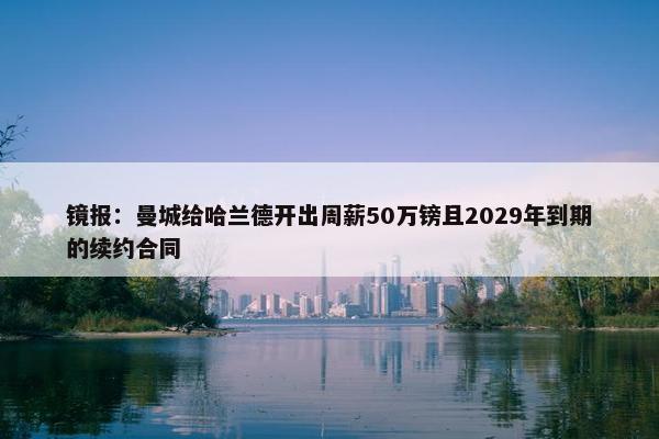 镜报：曼城给哈兰德开出周薪50万镑且2029年到期的续约合同