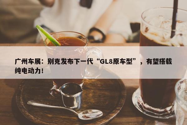 广州车展：别克发布下一代“GL8原车型”，有望搭载纯电动力！