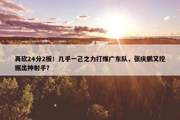 再砍24分2板！几乎一己之力打爆广东队，张庆鹏又挖掘出神射手？