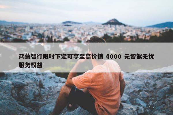 鸿蒙智行限时下定可享至高价值 4000 元智驾无忧服务权益