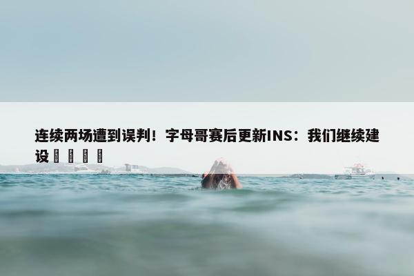 连续两场遭到误判！字母哥赛后更新INS：我们继续建设🦺