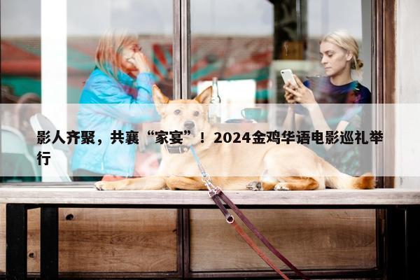 影人齐聚，共襄“家宴”！2024金鸡华语电影巡礼举行