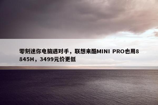 零刻迷你电脑遇对手，联想来酷MINI PRO也用8845H，3499元价更低