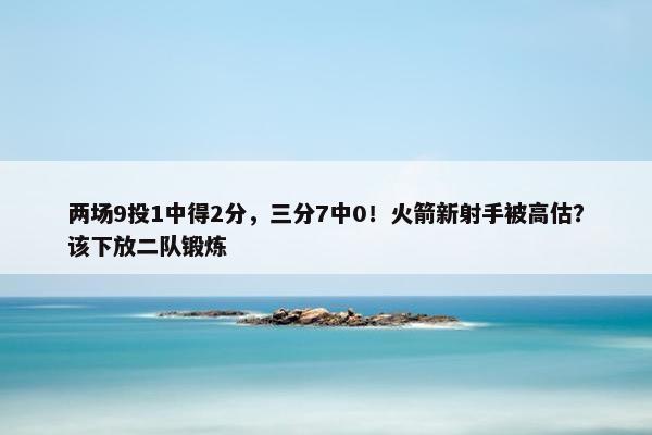 两场9投1中得2分，三分7中0！火箭新射手被高估？该下放二队锻炼