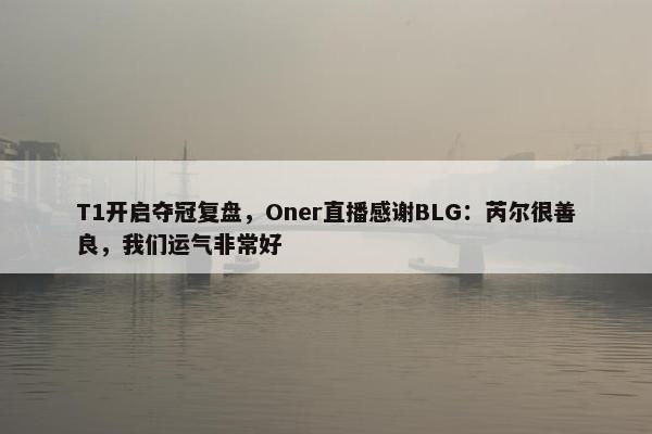 T1开启夺冠复盘，Oner直播感谢BLG：芮尔很善良，我们运气非常好