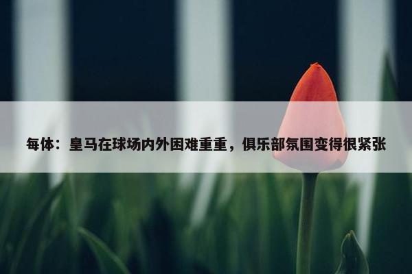 每体：皇马在球场内外困难重重，俱乐部氛围变得很紧张