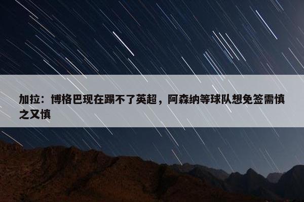 加拉：博格巴现在踢不了英超，阿森纳等球队想免签需慎之又慎