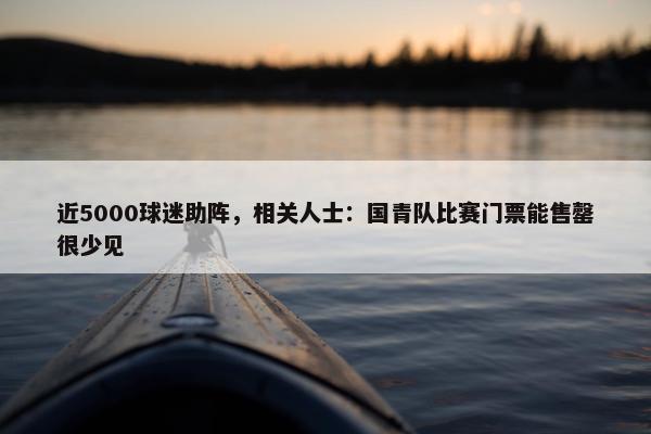 近5000球迷助阵，相关人士：国青队比赛门票能售罄很少见