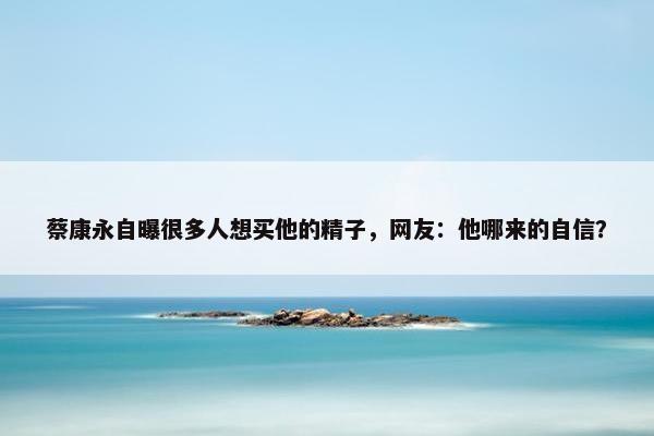 蔡康永自曝很多人想买他的精子，网友：他哪来的自信？