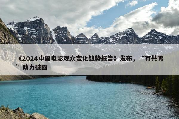 《2024中国电影观众变化趋势报告》发布，“有共鸣”助力破圈