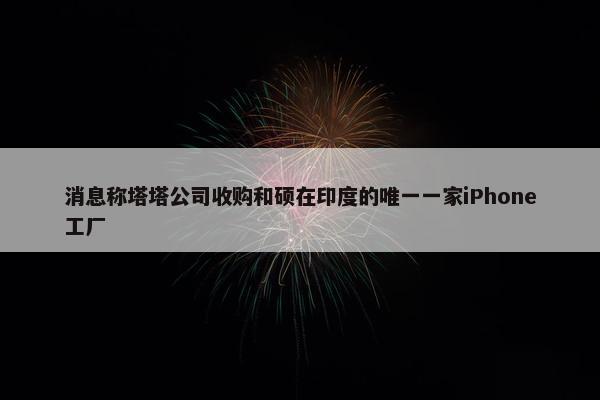 消息称塔塔公司收购和硕在印度的唯一一家iPhone工厂