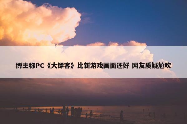 博主称PC《大镖客》比新游戏画面还好 网友质疑尬吹