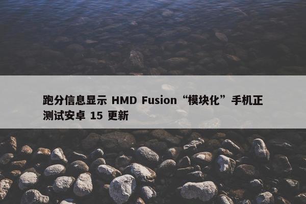 跑分信息显示 HMD Fusion“模块化”手机正测试安卓 15 更新