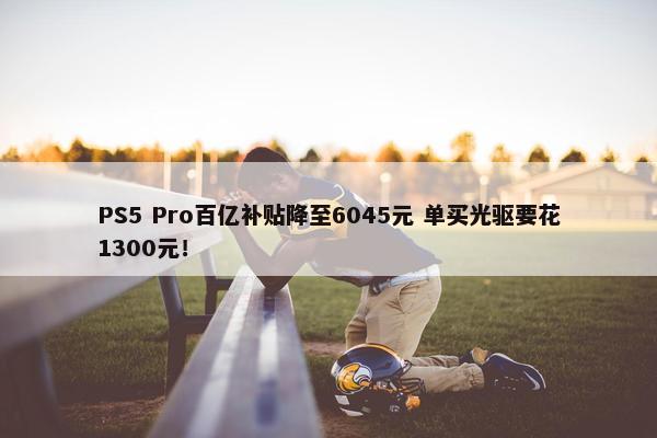 PS5 Pro百亿补贴降至6045元 单买光驱要花1300元！