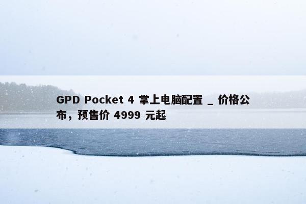 GPD Pocket 4 掌上电脑配置 _ 价格公布，预售价 4999 元起