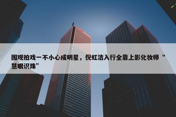 围观拍戏一不小心成明星，倪虹洁入行全靠上影化妆师“慧眼识珠”