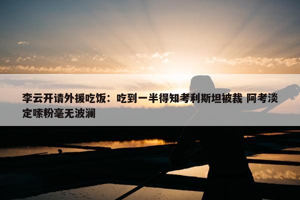 李云开请外援吃饭：吃到一半得知考利斯坦被裁 阿考淡定嗦粉毫无波澜