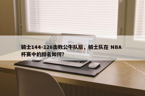 骑士144-126击败公牛队后，骑士队在 NBA 杯赛中的排名如何？