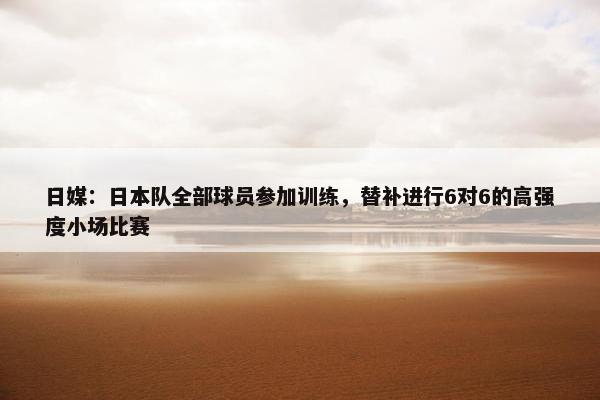 日媒：日本队全部球员参加训练，替补进行6对6的高强度小场比赛