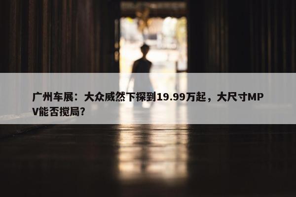 广州车展：大众威然下探到19.99万起，大尺寸MPV能否搅局？