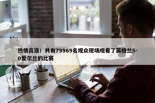 热情高涨！共有79969名观众现场观看了英格兰5-0爱尔兰的比赛