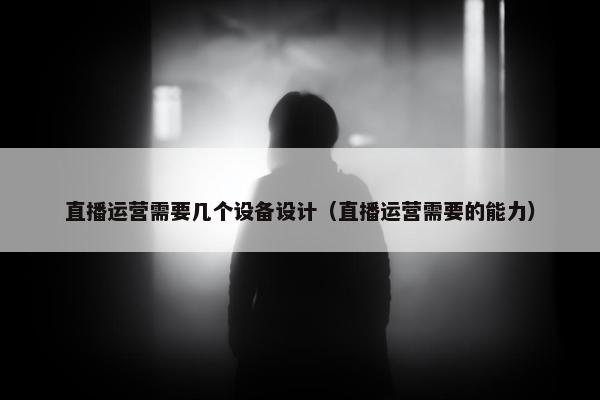 直播运营需要几个设备设计（直播运营需要的能力）