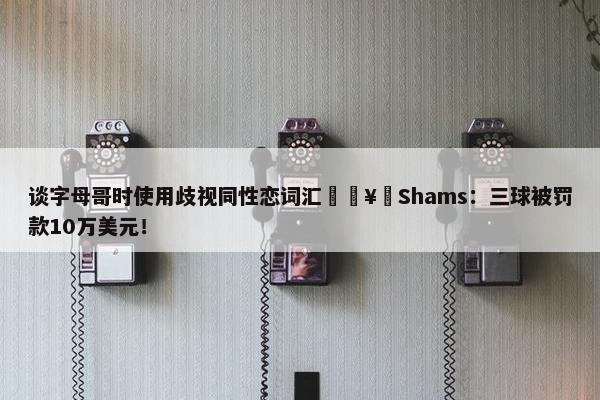 谈字母哥时使用歧视同性恋词汇🥶Shams：三球被罚款10万美元！