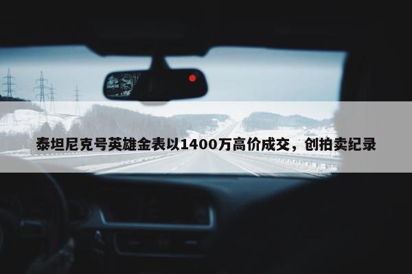 泰坦尼克号英雄金表以1400万高价成交，创拍卖纪录