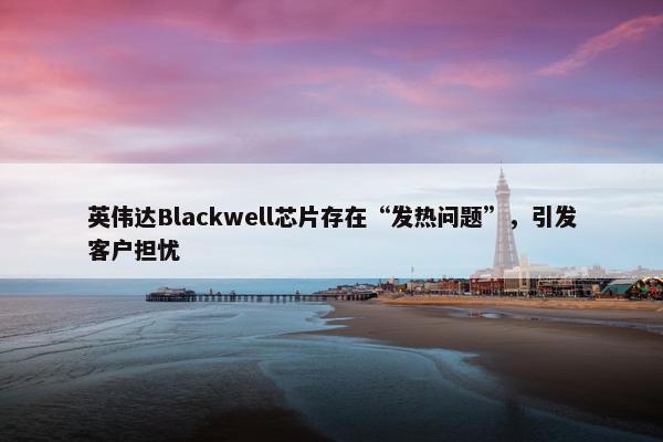 英伟达Blackwell芯片存在“发热问题”，引发客户担忧