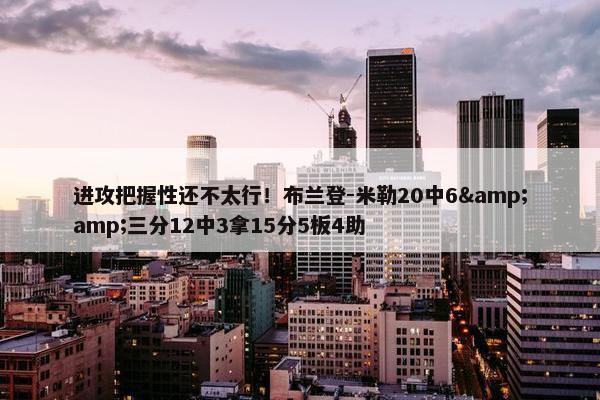 进攻把握性还不太行！布兰登-米勒20中6&amp;三分12中3拿15分5板4助