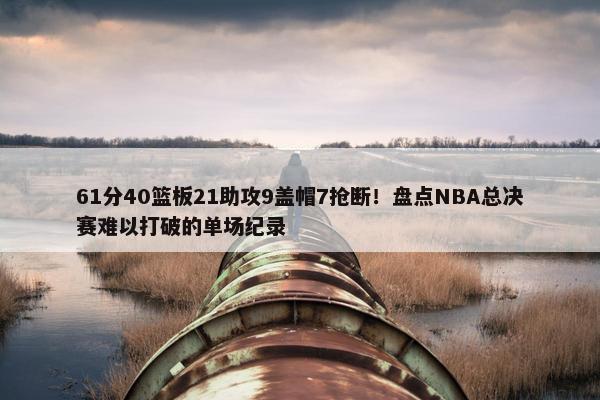 61分40篮板21助攻9盖帽7抢断！盘点NBA总决赛难以打破的单场纪录