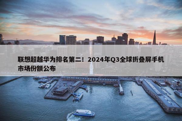 联想超越华为排名第二！2024年Q3全球折叠屏手机市场份额公布