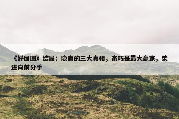 《好团圆》结局：隐晦的三大真相，家巧是最大赢家，柴进向前分手