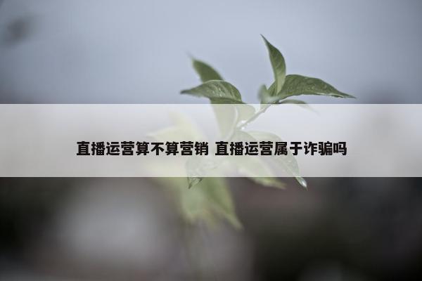 直播运营算不算营销 直播运营属于诈骗吗