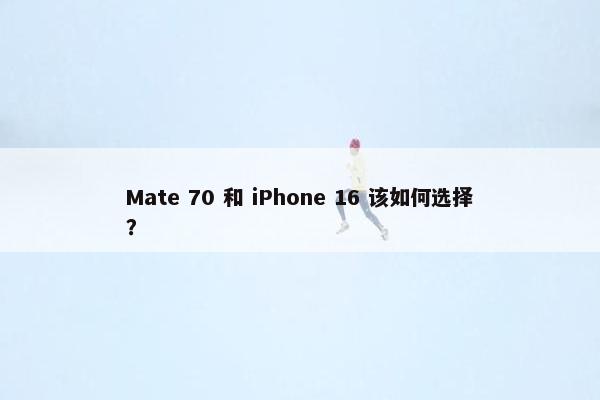 Mate 70 和 iPhone 16 该如何选择？