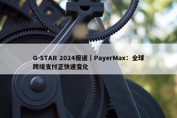 G-STAR 2024报道｜PayerMax：全球跨境支付正快速变化