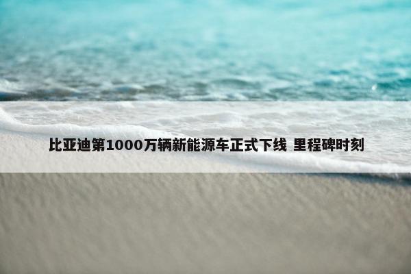 比亚迪第1000万辆新能源车正式下线 里程碑时刻