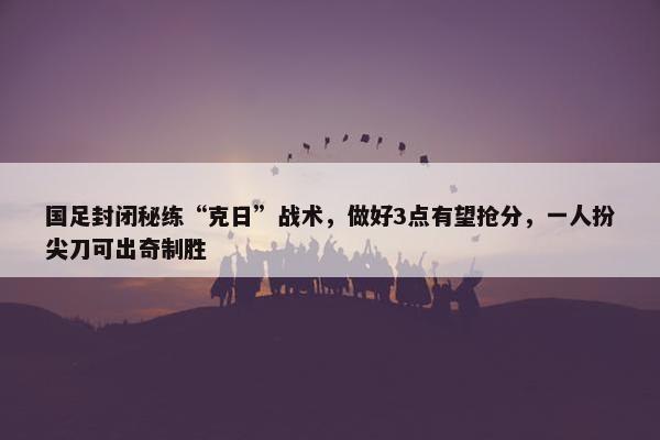 国足封闭秘练“克日”战术，做好3点有望抢分，一人扮尖刀可出奇制胜